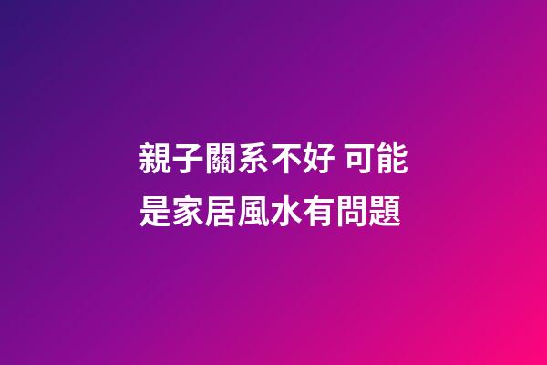 親子關系不好 可能是家居風水有問題